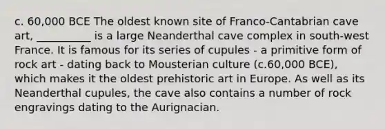 c. 60,000 BCE The oldest known site of Franco-Cantabrian cave art, __________ is a large Neanderthal cave complex in south-west France. It is famous for its series of cupules - a primitive form of rock art - dating back to Mousterian culture (c.60,000 BCE), which makes it the oldest prehistoric art in Europe. As well as its Neanderthal cupules, the cave also contains a number of rock engravings dating to the Aurignacian.