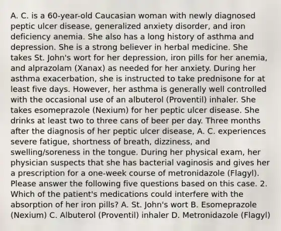 A. C. is a 60-year-old Caucasian woman with newly diagnosed peptic ulcer disease, generalized anxiety disorder, and iron deficiency anemia. She also has a long history of asthma and depression. She is a strong believer in herbal medicine. She takes St. John's wort for her depression, iron pills for her anemia, and alprazolam (Xanax) as needed for her anxiety. During her asthma exacerbation, she is instructed to take prednisone for at least five days. However, her asthma is generally well controlled with the occasional use of an albuterol (Proventil) inhaler. She takes esomeprazole (Nexium) for her peptic ulcer disease. She drinks at least two to three cans of beer per day. Three months after the diagnosis of her peptic ulcer disease, A. C. experiences severe fatigue, shortness of breath, dizziness, and swelling/soreness in the tongue. During her physical exam, her physician suspects that she has bacterial vaginosis and gives her a prescription for a one-week course of metronidazole (Flagyl). Please answer the following five questions based on this case. 2. Which of the patient's medications could interfere with the absorption of her iron pills? A. St. John's wort B. Esomeprazole (Nexium) C. Albuterol (Proventil) inhaler D. Metronidazole (Flagyl)