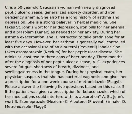 C. is a 60-year-old Caucasian woman with newly diagnosed peptic ulcer disease, generalized anxiety disorder, and iron deficiency anemia. She also has a long history of asthma and depression. She is a strong believer in herbal medicine. She takes St. John's wort for her depression, iron pills for her anemia, and alprazolam (Xanax) as needed for her anxiety. During her asthma exacerbation, she is instructed to take prednisone for at least five days. However, her asthma is generally well controlled with the occasional use of an albuterol (Proventil) inhaler. She takes esomeprazole (Nexium) for her peptic ulcer disease. She drinks at least two to three cans of beer per day. Three months after the diagnosis of her peptic ulcer disease, A. C. experiences severe fatigue, shortness of breath, dizziness, and swelling/soreness in the tongue. During her physical exam, her physician suspects that she has bacterial vaginosis and gives her a prescription for a one-week course of metronidazole (Flagyl). Please answer the following five questions based on this case. 5. If the patient was given a prescription for ketoconazole, which of her medications could interfere with its absorption? A. St. John's wort B. Esomeprazole (Nexium) C. Albuterol (Proventil) inhaler D. Metronidazole (Flagyl)