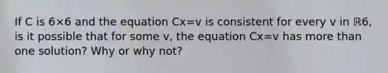 If C is 6×6 and the equation Cx=v is consistent for every v in ℝ6​, is it possible that for some v​, the equation Cx=v has more than one​ solution? Why or why​ not?