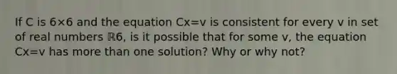 If C is 6×6 and the equation Cx=v is consistent for every v in set of real numbers ℝ6​, is it possible that for some v​, the equation Cx=v has more than one​ solution? Why or why​ not?