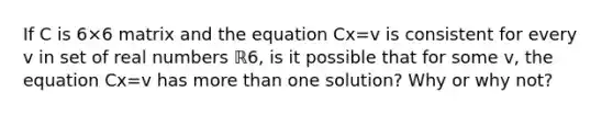 If C is 6×6 matrix and the equation Cx=v is consistent for every v in set of real numbers ℝ6​, is it possible that for some v​, the equation Cx=v has more than one​ solution? Why or why​ not?