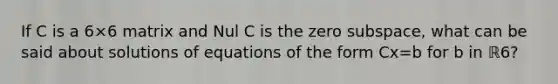 If C is a 6×6 matrix and Nul C is the zero​ subspace, what can be said about solutions of equations of the form Cx=b for b in ℝ6​?