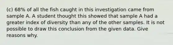 (c) 68% of all the fish caught in this investigation came from sample A. A student thought this showed that sample A had a greater index of diversity than any of the other samples. It is not possible to draw this conclusion from the given data. Give reasons why.