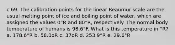 c 69. The calibration points for the linear Reaumur scale are the usual melting point of ice and boiling point of water, which are assigned the values 0°R and 80°R, respectively. The normal body temperature of humans is 98.6°F. What is this temperature in °R? a. 178.6°R b. 58.0oR c. 37oR d. 253.9°R e. 29.6°R