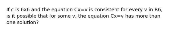 If c is 6x6 and the equation Cx=v is consistent for every v in R6, is it possible that for some v, the equation Cx=v has more than one solution?