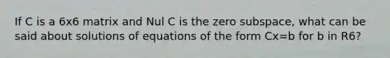 If C is a 6x6 matrix and Nul C is the zero subspace, what can be said about solutions of equations of the form Cx=b for b in R6?