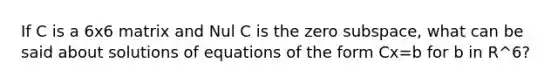 If C is a 6x6 matrix and Nul C is the zero subspace, what can be said about solutions of equations of the form Cx=b for b in R^6?