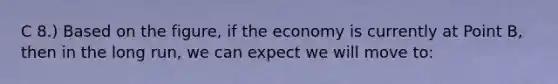 C 8.) Based on the figure, if the economy is currently at Point B, then in the long run, we can expect we will move to: