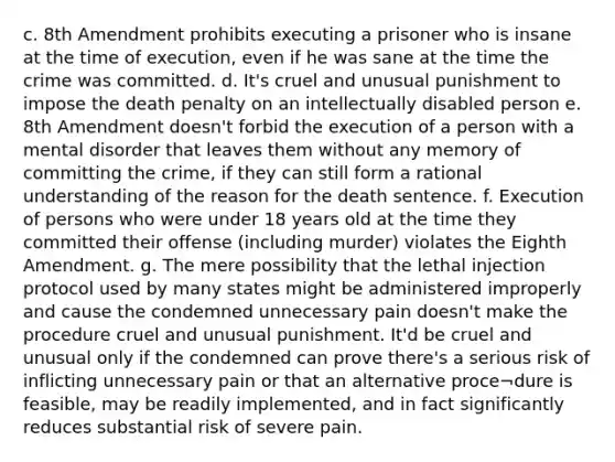 c. 8th Amendment prohibits executing a prisoner who is insane at the time of execution, even if he was sane at the time the crime was committed. d. It's cruel and unusual punishment to impose the death penalty on an intellectually disabled person e. 8th Amendment doesn't forbid the execution of a person with a mental disorder that leaves them without any memory of committing the crime, if they can still form a rational understanding of the reason for the death sentence. f. Execution of persons who were under 18 years old at the time they committed their offense (including murder) violates the Eighth Amendment. g. The mere possibility that the lethal injection protocol used by many states might be administered improperly and cause the condemned unnecessary pain doesn't make the procedure cruel and unusual punishment. It'd be cruel and unusual only if the condemned can prove there's a serious risk of inflicting unnecessary pain or that an alternative proce¬dure is feasible, may be readily implemented, and in fact significantly reduces substantial risk of severe pain.