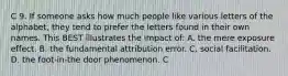 C 9. If someone asks how much people like various letters of the alphabet, they tend to prefer the letters found in their own names. This BEST illustrates the impact of: A. the mere exposure effect. B. the fundamental attribution error. C. social facilitation. D. the foot-in-the door phenomenon. C