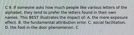 C 9. If someone asks how much people like various letters of the alphabet, they tend to prefer the letters found in their own names. This BEST illustrates the impact of: A. the mere exposure effect. B. the fundamental attribution error. C. social facilitation. D. the foot-in-the door phenomenon. C