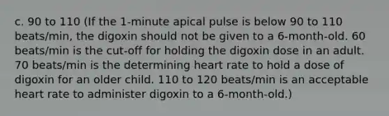 c. 90 to 110 (If the 1-minute apical pulse is below 90 to 110 beats/min, the digoxin should not be given to a 6-month-old. 60 beats/min is the cut-off for holding the digoxin dose in an adult. 70 beats/min is the determining heart rate to hold a dose of digoxin for an older child. 110 to 120 beats/min is an acceptable heart rate to administer digoxin to a 6-month-old.)