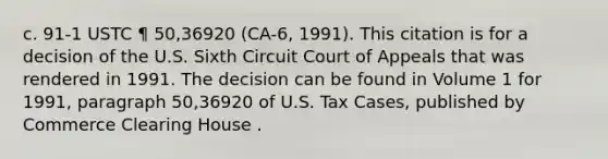 c. 91-1 USTC ¶ 50,36920 (CA-6, 1991). This citation is for a decision of the U.S. Sixth Circuit Court of Appeals that was rendered in 1991. The decision can be found in Volume 1 for 1991, paragraph 50,36920 of U.S. Tax Cases, published by Commerce Clearing House .