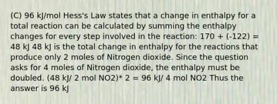 (C) 96 kJ/mol Hess's Law states that a change in enthalpy for a total reaction can be calculated by summing the enthalpy changes for every step involved in the reaction: 170 + (-122) = 48 kJ 48 kJ is the total change in enthalpy for the reactions that produce only 2 moles of Nitrogen dioxide. Since the question asks for 4 moles of Nitrogen dioxide, the enthalpy must be doubled. (48 kJ/ 2 mol NO2)* 2 = 96 kJ/ 4 mol NO2 Thus the answer is 96 kJ