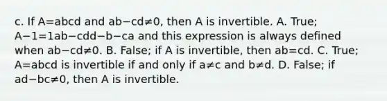 c. If A=abcd and ab−cd≠​0, then A is invertible. A. ​True; A−1=1ab−cdd−b−ca and this expression is always defined when ab−cd≠0. B. ​False; if A is​ invertible, then ab=cd. C. ​True; A=abcd is invertible if and only if a≠c and b≠d. D. ​False; if ad−bc≠​0, then A is invertible.