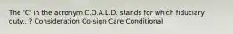 The 'C' in the acronym C.O.A.L.D. stands for which fiduciary duty...? Consideration Co-sign Care Conditional