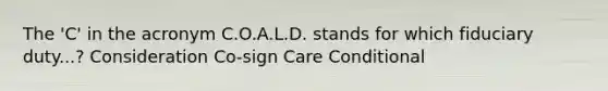 The 'C' in the acronym C.O.A.L.D. stands for which fiduciary duty...? Consideration Co-sign Care Conditional