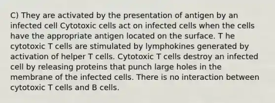 C) They are activated by the presentation of antigen by an infected cell Cytotoxic cells act on infected cells when the cells have the appropriate antigen located on the surface. T he cytotoxic T cells are stimulated by lymphokines generated by activation of helper T cells. Cytotoxic T cells destroy an infected cell by releasing proteins that punch large holes in the membrane of the infected cells. There is no interaction between cytotoxic T cells and B cells.