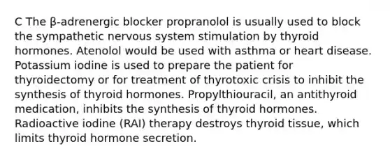 C The β-adrenergic blocker propranolol is usually used to block the sympathetic nervous system stimulation by thyroid hormones. Atenolol would be used with asthma or heart disease. Potassium iodine is used to prepare the patient for thyroidectomy or for treatment of thyrotoxic crisis to inhibit the synthesis of thyroid hormones. Propylthiouracil, an antithyroid medication, inhibits the synthesis of thyroid hormones. Radioactive iodine (RAI) therapy destroys thyroid tissue, which limits thyroid hormone secretion.