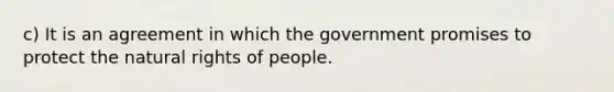 c) It is an agreement in which the government promises to protect the natural rights of people.