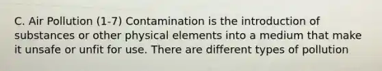 C. Air Pollution (1-7) Contamination is the introduction of substances or other physical elements into a medium that make it unsafe or unfit for use. There are different types of pollution