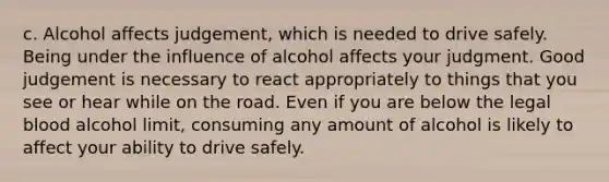 c. Alcohol affects judgement, which is needed to drive safely. Being under the influence of alcohol affects your judgment. Good judgement is necessary to react appropriately to things that you see or hear while on the road. Even if you are below the legal blood alcohol limit, consuming any amount of alcohol is likely to affect your ability to drive safely.