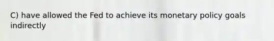 C) have allowed the Fed to achieve its <a href='https://www.questionai.com/knowledge/kEE0G7Llsx-monetary-policy' class='anchor-knowledge'>monetary policy</a> goals indirectly