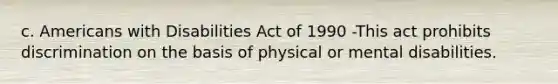 c. Americans with Disabilities Act of 1990 -This act prohibits discrimination on the basis of physical or mental disabilities.