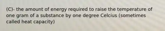 (C)- the amount of energy required to raise the temperature of one gram of a substance by one degree Celcius (sometimes called heat capacity)