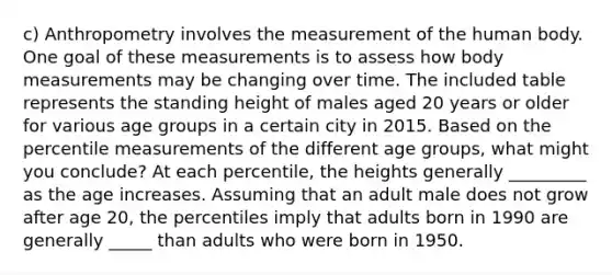 c) Anthropometry involves the measurement of the human body. One goal of these measurements is to assess how body measurements may be changing over time. The included table represents the standing height of males aged 20 years or older for various age groups in a certain city in 2015. Based on the percentile measurements of the different age​ groups, what might you​ conclude? At each​ percentile, the heights generally _________ as the age increases. Assuming that an adult male does not grow after age​ 20, the percentiles imply that adults born in 1990 are generally _____ than adults who were born in 1950.