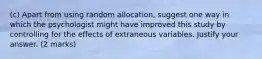 (c) Apart from using random allocation, suggest one way in which the psychologist might have improved this study by controlling for the effects of extraneous variables. Justify your answer. (2 marks)