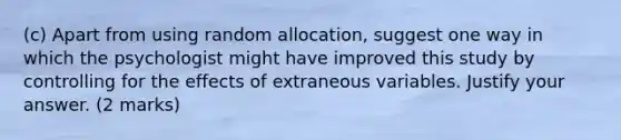 (c) Apart from using random allocation, suggest one way in which the psychologist might have improved this study by controlling for the effects of extraneous variables. Justify your answer. (2 marks)