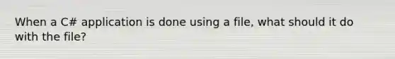 When a C# application is done using a file, what should it do with the file?