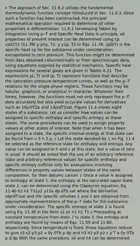 c The approach of Sec. 11.6.2 utilizes the fundamental thermodynamic function concept introduced in Sec. 11.3.3. Once such a function has been constructed, the principal mathematical operation required to determine all other properties is differentiation. 11.6.1 Developing Tables by Integration Using p--T and Specific Heat Data In principle, all properties of present interest can be determined using cp cp01T2 (11.78) p p1y, T2, y y1p, T2 In Eqs. 11.78, cp0(T) is the specific heat cp for the substance under consideration extrapolated to zero pressure. This function might be determined from data obtained calorimetrically or from spectroscopic data, using equations supplied by statistical mechanics. Specific heat expressions for several gases are given in Tables A-21. The expressions p(, T) and (p, T) represent functions that describe the saturation pressure-temperature curves, as well as the p--T relations for the single-phase regions. These functions may be tabular, graphical, or analytical in character. Whatever their forms, however, the functions must not only represent the p--T data accurately but also yield accurate values for derivatives such as 10y/0T2p and 1dp/dT2sat. Figure 11.4 shows eight states of a substance. Let us consider how values can be assigned to specific enthalpy and specific entropy at these states. The same procedures can be used to assign property values at other states of interest. Note that when h has been assigned to a state, the specific internal energy at that state can be found from u 5 h 2 p. c Let the state denoted by 1 on Fig. 11.4 be selected as the reference state for enthalpy and entropy. Any value can be assigned to h and s at this state, but a value of zero is usual. It should be noted that the use of an arbitrary reference state and arbitrary reference values for specific enthalpy and specific entropy suffices only for evaluations involving differences in property values between states of the same composition, for then datums cancel. c Once a value is assigned to enthalpy at state 1, the enthalpy at the saturated vapor state, state 2, can be determined using the Clapeyron equation, Eq. 11.40 h2 h1 T11y2 y12a dp dTb sat where the derivative (dp/dT)sat and the specific volumes 1 and 2 are obtained from appropriate representations of the p--T data for the substance under consideration. The specific entropy at state 2 is found using Eq. 11.38 in the form s2 s1 h2 h1 T1 c Proceeding at constant temperature from state 2 to state 3, the entropy and enthalpy are found by means of Eqs. 11.59 and 11.60, respectively. Since temperature is fixed, these equations reduce to give s3 s2 p3 p2 a 0y 0Tb p dp and h3 h2 p3 p2 c y T a 0y 0Tb p d dp With the same procedure, s4 and h4 can be determined