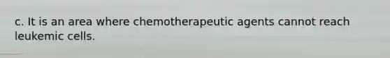 c. It is an area where chemotherapeutic agents cannot reach leukemic cells.