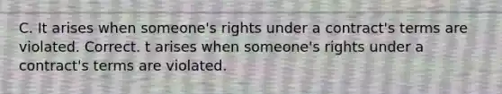 C. It arises when someone's rights under a contract's terms are violated. Correct. t arises when someone's rights under a contract's terms are violated.