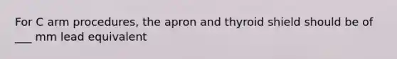 For C arm procedures, the apron and thyroid shield should be of ___ mm lead equivalent