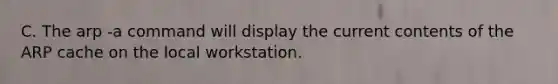 C. The arp -a command will display the current contents of the ARP cache on the local workstation.