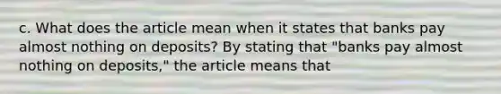 c. What does the article mean when it states that banks pay almost nothing on​ deposits? By stating that​ "banks pay almost nothing on​ deposits," the article means that