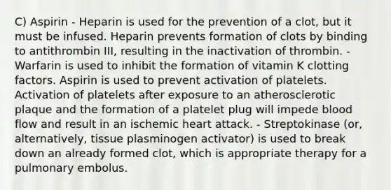 C) Aspirin - Heparin is used for the prevention of a clot, but it must be infused. Heparin prevents formation of clots by binding to antithrombin III, resulting in the inactivation of thrombin. - Warfarin is used to inhibit the formation of vitamin K clotting factors. Aspirin is used to prevent activation of platelets. Activation of platelets after exposure to an atherosclerotic plaque and the formation of a platelet plug will impede blood flow and result in an ischemic heart attack. - Streptokinase (or, alternatively, tissue plasminogen activator) is used to break down an already formed clot, which is appropriate therapy for a pulmonary embolus.