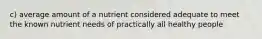 c) average amount of a nutrient considered adequate to meet the known nutrient needs of practically all healthy people