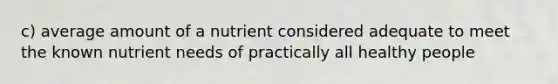 c) average amount of a nutrient considered adequate to meet the known nutrient needs of practically all healthy people