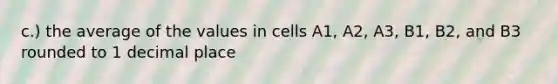 c.) the average of the values in cells A1, A2, A3, B1, B2, and B3 rounded to 1 decimal place