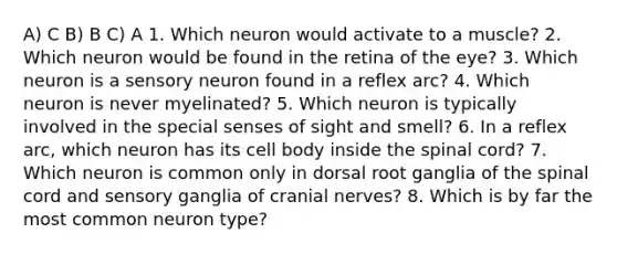 A) C B) B C) A 1. Which neuron would activate to a muscle? 2. Which neuron would be found in the retina of the eye? 3. Which neuron is a sensory neuron found in a reflex arc? 4. Which neuron is never myelinated? 5. Which neuron is typically involved in the special senses of sight and smell? 6. In a reflex arc, which neuron has its cell body inside the spinal cord? 7. Which neuron is common only in dorsal root ganglia of the spinal cord and sensory ganglia of cranial nerves? 8. Which is by far the most common neuron type?