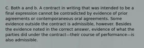 C. Both a and b. A contract in writing that was intended to be a final expression cannot be contradicted by evidence of prior agreements or contemporaneous oral agreements. Some evidence outside the contract is admissible, however. Besides the evidence noted in the correct answer, evidence of what the parties did under the contract—their course of performance—is also admissible.