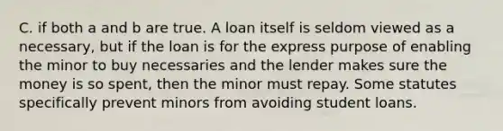 C. if both a and b are true. A loan itself is seldom viewed as a necessary, but if the loan is for the express purpose of enabling the minor to buy necessaries and the lender makes sure the money is so spent, then the minor must repay. Some statutes specifically prevent minors from avoiding student loans.