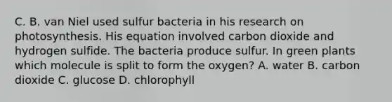 C. B. van Niel used sulfur bacteria in his research on photosynthesis. His equation involved carbon dioxide and hydrogen sulfide. The bacteria produce sulfur. In green plants which molecule is split to form the oxygen? A. water B. carbon dioxide C. glucose D. chlorophyll