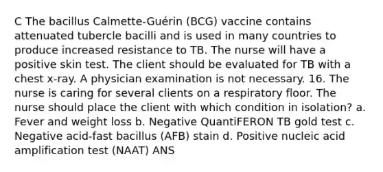 C The bacillus Calmette-Guérin (BCG) vaccine contains attenuated tubercle bacilli and is used in many countries to produce increased resistance to TB. The nurse will have a positive skin test. The client should be evaluated for TB with a chest x-ray. A physician examination is not necessary. 16. The nurse is caring for several clients on a respiratory floor. The nurse should place the client with which condition in isolation? a. Fever and weight loss b. Negative QuantiFERON TB gold test c. Negative acid-fast bacillus (AFB) stain d. Positive nucleic acid amplification test (NAAT) ANS