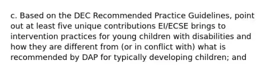 c. Based on the DEC Recommended Practice Guidelines, point out at least five unique contributions EI/ECSE brings to intervention practices for young children with disabilities and how they are different from (or in conflict with) what is recommended by DAP for typically developing children; and